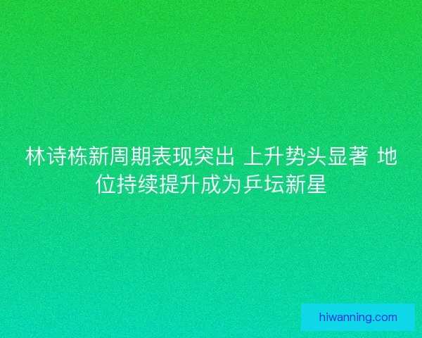林诗栋新周期表现突出 上升势头显著 地位持续提升成为乒坛新星