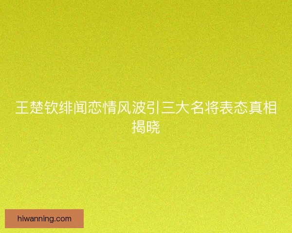 王楚钦绯闻恋情风波引三大名将表态真相揭晓