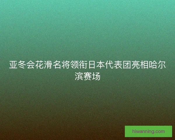 亚冬会花滑名将领衔日本代表团亮相哈尔滨赛场