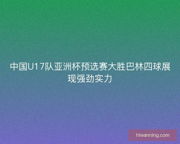 中国U17队亚洲杯预选赛大胜巴林四球展现强劲实力